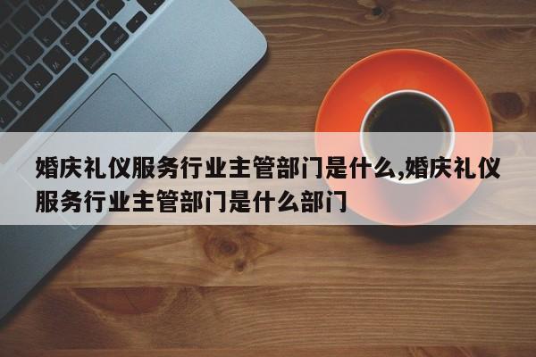 婚庆礼仪服务行业主管部门是什么,婚庆礼仪服务行业主管部门是什么部门