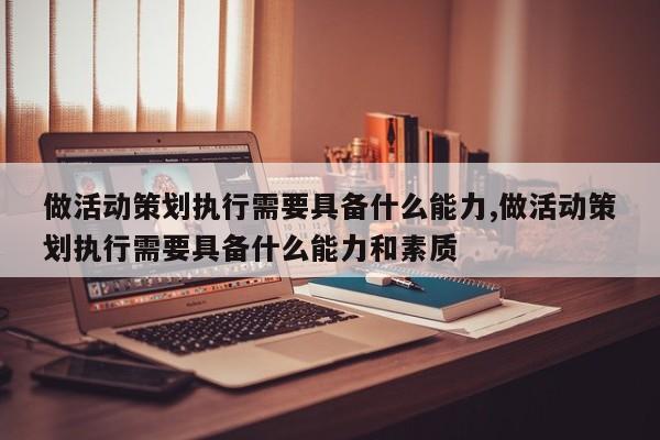 做活动策划执行需要具备什么能力,做活动策划执行需要具备什么能力和素质