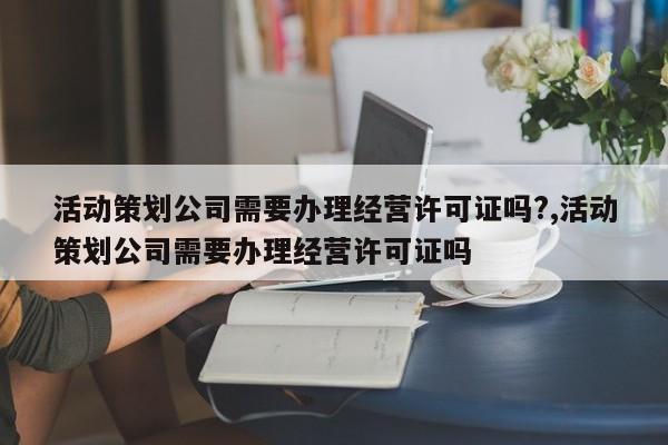 活动策划公司需要办理经营许可证吗?,活动策划公司需要办理经营许可证吗