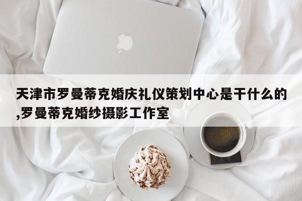 天津市罗曼蒂克婚庆礼仪策划中心是干什么的,罗曼蒂克婚纱摄影工作室