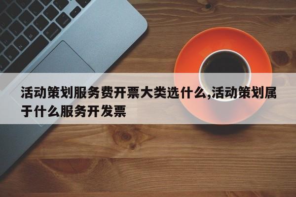 活动策划服务费开票大类选什么,活动策划属于什么服务开发票