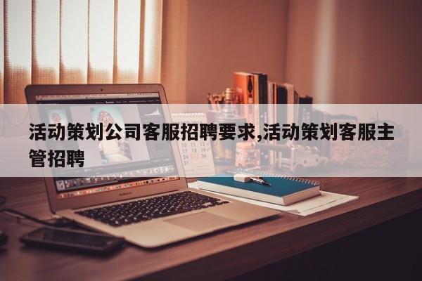活动策划公司客服招聘要求,活动策划客服主管招聘