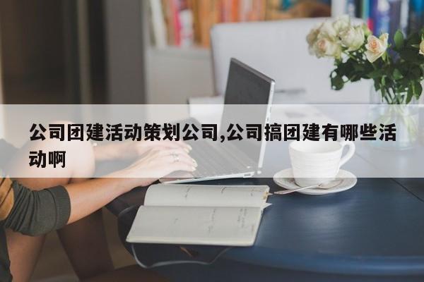 公司团建活动策划公司,公司搞团建有哪些活动啊