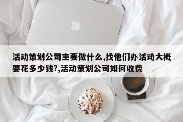 活动策划公司主要做什么,找他们办活动大概要花多少钱?,活动策划公司如何收费