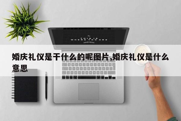 婚庆礼仪是干什么的呢图片,婚庆礼仪是什么意思