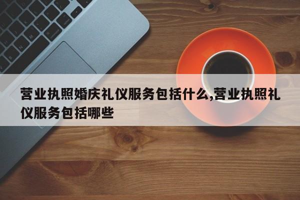 营业执照婚庆礼仪服务包括什么,营业执照礼仪服务包括哪些
