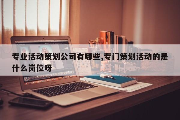 专业活动策划公司有哪些,专门策划活动的是什么岗位呀