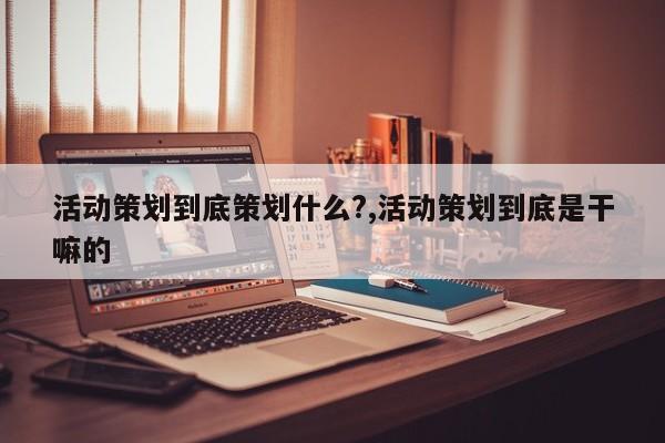 活动策划到底策划什么?,活动策划到底是干嘛的