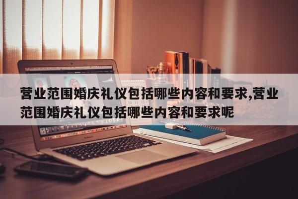 营业范围婚庆礼仪包括哪些内容和要求,营业范围婚庆礼仪包括哪些内容和要求呢