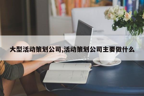 大型活动策划公司,活动策划公司主要做什么